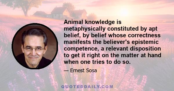 Animal knowledge is metaphysically constituted by apt belief, by belief whose correctness manifests the believer's epistemic competence, a relevant disposition to get it right on the matter at hand when one tries to do