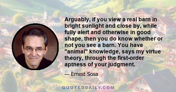 Arguably, if you view a real barn in bright sunlight and close by, while fully alert and otherwise in good shape, then you do know whether or not you see a barn. You have animal knowledge, says my virtue theory, through 