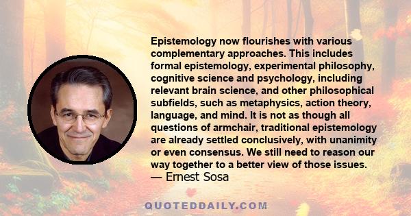 Epistemology now flourishes with various complementary approaches. This includes formal epistemology, experimental philosophy, cognitive science and psychology, including relevant brain science, and other philosophical