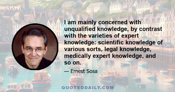 I am mainly concerned with unqualified knowledge, by contrast with the varieties of expert knowledge: scientific knowledge of various sorts, legal knowledge, medically expert knowledge, and so on.