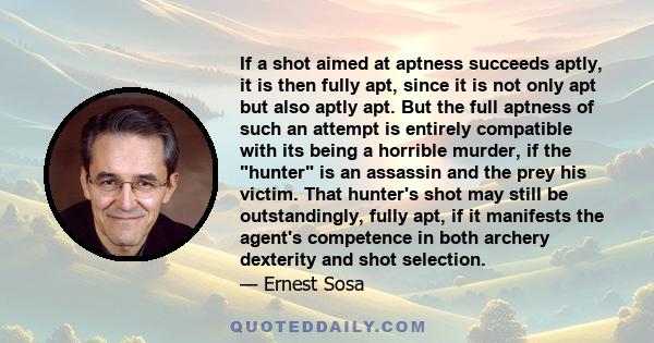 If a shot aimed at aptness succeeds aptly, it is then fully apt, since it is not only apt but also aptly apt. But the full aptness of such an attempt is entirely compatible with its being a horrible murder, if the