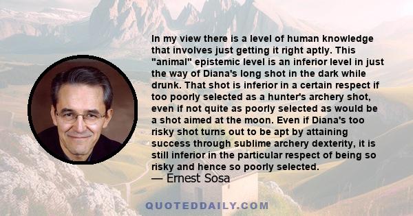 In my view there is a level of human knowledge that involves just getting it right aptly. This animal epistemic level is an inferior level in just the way of Diana's long shot in the dark while drunk. That shot is