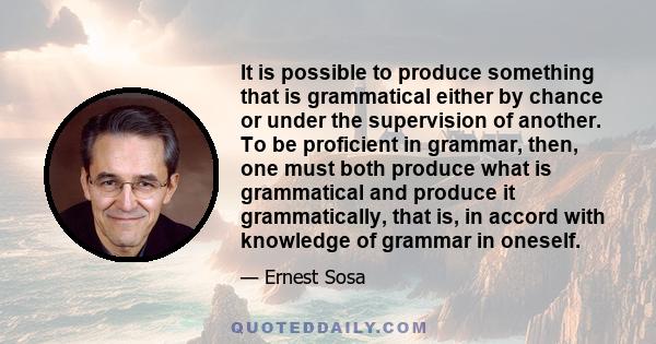 It is possible to produce something that is grammatical either by chance or under the supervision of another. To be proficient in grammar, then, one must both produce what is grammatical and produce it grammatically,