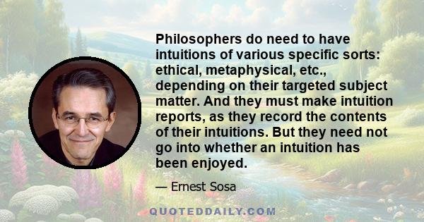 Philosophers do need to have intuitions of various specific sorts: ethical, metaphysical, etc., depending on their targeted subject matter. And they must make intuition reports, as they record the contents of their