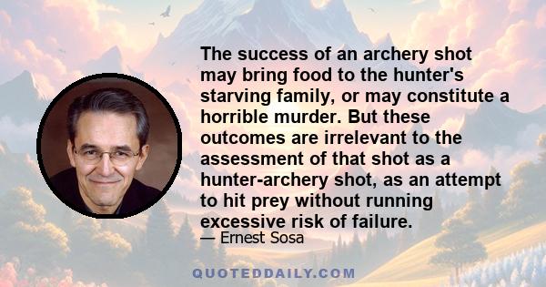 The success of an archery shot may bring food to the hunter's starving family, or may constitute a horrible murder. But these outcomes are irrelevant to the assessment of that shot as a hunter-archery shot, as an