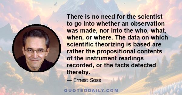 There is no need for the scientist to go into whether an observation was made, nor into the who, what, when, or where. The data on which scientific theorizing is based are rather the propositional contents of the