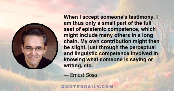 When I accept someone's testimony, I am thus only a small part of the full seat of epistemic competence, which might include many others in a long chain. My own contribution might then be slight, just through the