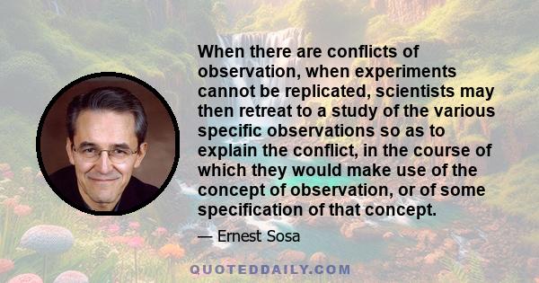 When there are conflicts of observation, when experiments cannot be replicated, scientists may then retreat to a study of the various specific observations so as to explain the conflict, in the course of which they