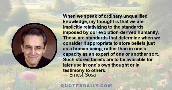 When we speak of ordinary unqualified knowledge, my thought is that we are implicitly relativizing to the standards imposed by our evolution-derived humanity. These are standards that determine when we consider it