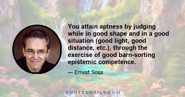 You attain aptness by judging while in good shape and in a good situation (good light, good distance, etc.), through the exercise of good barn-sorting epistemic competence.