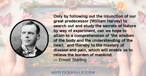 Only by following out the injunction of our great predecessor [William Harvey] to search out and study the secrets of Nature by way of experiment, can we hope to attain to a comprehension of 'the wisdom of the body and