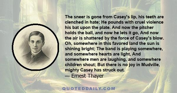 The sneer is gone from Casey's lip, his teeth are clenched in hate; He pounds with cruel violence his bat upon the plate. And now the pitcher holds the ball, and now he lets it go, And now the air is shattered by the