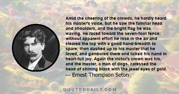 Amid the cheering of the crowds, he hardly heard his master's voice, but he saw the familiar head and shoulders, and the bright flag he was waving. He raced toward the seven-foot fence; without apparent effort he rose