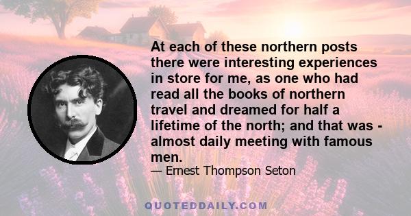 At each of these northern posts there were interesting experiences in store for me, as one who had read all the books of northern travel and dreamed for half a lifetime of the north; and that was - almost daily meeting