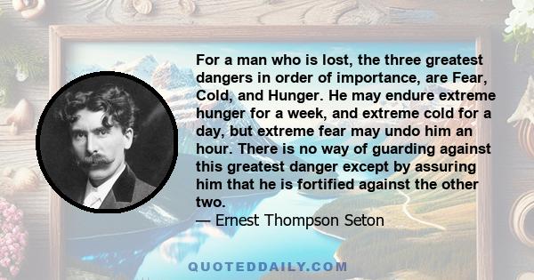 For a man who is lost, the three greatest dangers in order of importance, are Fear, Cold, and Hunger. He may endure extreme hunger for a week, and extreme cold for a day, but extreme fear may undo him an hour. There is