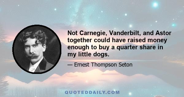 Not Carnegie, Vanderbilt, and Astor together could have raised money enough to buy a quarter share in my little dogs.