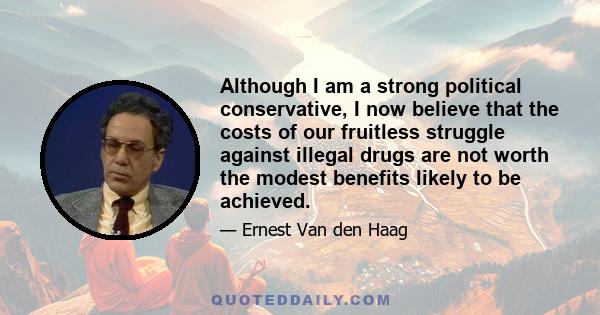 Although I am a strong political conservative, I now believe that the costs of our fruitless struggle against illegal drugs are not worth the modest benefits likely to be achieved.