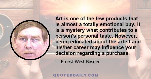 Art is one of the few products that is almost a totally emotional buy. It is a mystery what contributes to a person's personal taste. However, being educated about the artist and his/her career may influence your