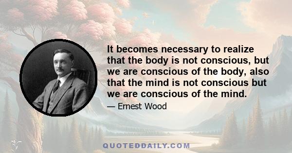 It becomes necessary to realize that the body is not conscious, but we are conscious of the body, also that the mind is not conscious but we are conscious of the mind.