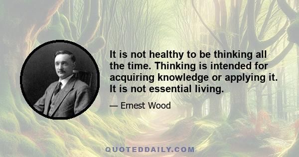 It is not healthy to be thinking all the time. Thinking is intended for acquiring knowledge or applying it. It is not essential living.