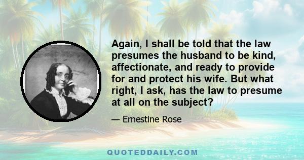 Again, I shall be told that the law presumes the husband to be kind, affectionate, and ready to provide for and protect his wife. But what right, I ask, has the law to presume at all on the subject?