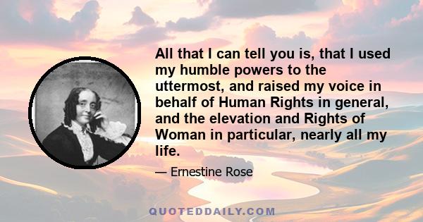 All that I can tell you is, that I used my humble powers to the uttermost, and raised my voice in behalf of Human Rights in general, and the elevation and Rights of Woman in particular, nearly all my life.