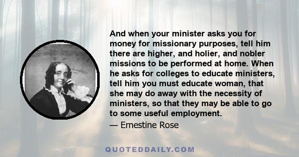 And when your minister asks you for money for missionary purposes, tell him there are higher, and holier, and nobler missions to be performed at home. When he asks for colleges to educate ministers, tell him you must