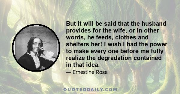 But it will be said that the husband provides for the wife, or in other words, he feeds, clothes and shelters her! I wish I had the power to make every one before me fully realize the degradation contained in that idea.