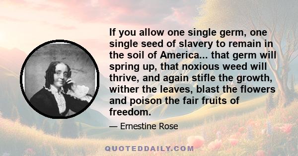 If you allow one single germ, one single seed of slavery to remain in the soil of America... that germ will spring up, that noxious weed will thrive, and again stifle the growth, wither the leaves, blast the flowers and 