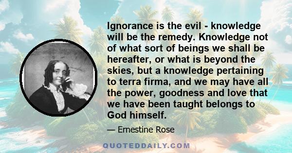 Ignorance is the evil - knowledge will be the remedy. Knowledge not of what sort of beings we shall be hereafter, or what is beyond the skies, but a knowledge pertaining to terra firma, and we may have all the power,