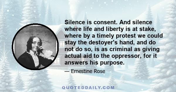 Silence is consent. And silence where life and liberty is at stake, where by a timely protest we could stay the destoyer's hand, and do not do so, is as criminal as giving actual aid to the oppressor, for it answers his 