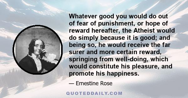 Whatever good you would do out of fear of punishment, or hope of reward hereafter, the Atheist would do simply because it is good; and being so, he would receive the far surer and more certain reward, springing from