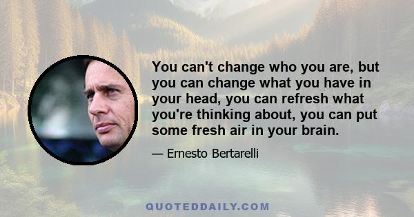 You can't change who you are, but you can change what you have in your head, you can refresh what you're thinking about, you can put some fresh air in your brain.