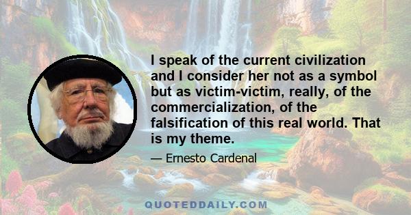 I speak of the current civilization and I consider her not as a symbol but as victim-victim, really, of the commercialization, of the falsification of this real world. That is my theme.