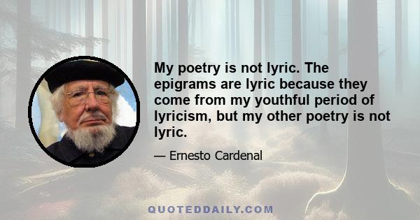 My poetry is not lyric. The epigrams are lyric because they come from my youthful period of lyricism, but my other poetry is not lyric.