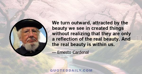 We turn outward, attracted by the beauty we see in created things without realizing that they are only a reflection of the real beauty. And the real beauty is within us.