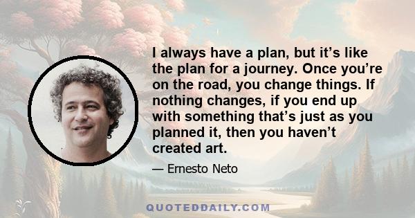 I always have a plan, but it’s like the plan for a journey. Once you’re on the road, you change things. If nothing changes, if you end up with something that’s just as you planned it, then you haven’t created art.