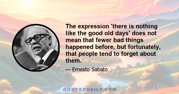 The expression 'there is nothing like the good old days' does not mean that fewer bad things happened before, but fortunately, that people tend to forget about them.