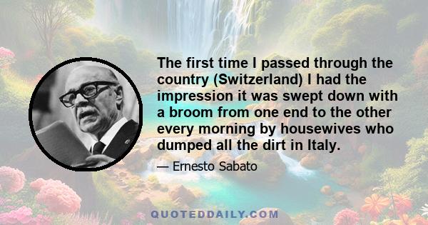 The first time I passed through the country (Switzerland) I had the impression it was swept down with a broom from one end to the other every morning by housewives who dumped all the dirt in Italy.