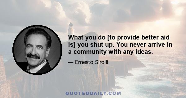 What you do [to provide better aid is] you shut up. You never arrive in a community with any ideas.