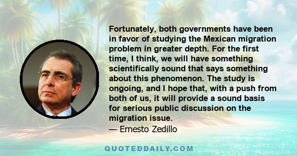 Fortunately, both governments have been in favor of studying the Mexican migration problem in greater depth. For the first time, I think, we will have something scientifically sound that says something about this