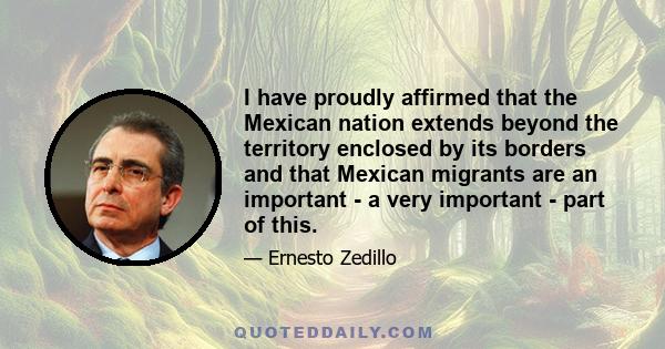 I have proudly affirmed that the Mexican nation extends beyond the territory enclosed by its borders and that Mexican migrants are an important - a very important - part of this.