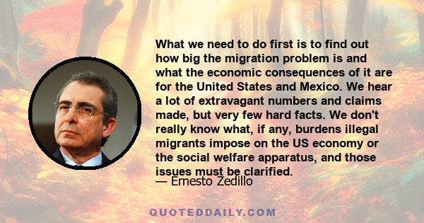 What we need to do first is to find out how big the migration problem is and what the economic consequences of it are for the United States and Mexico. We hear a lot of extravagant numbers and claims made, but very few