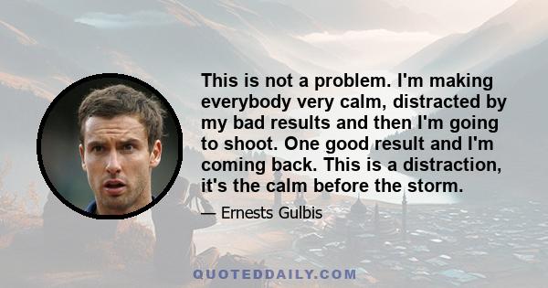 This is not a problem. I'm making everybody very calm, distracted by my bad results and then I'm going to shoot. One good result and I'm coming back. This is a distraction, it's the calm before the storm.