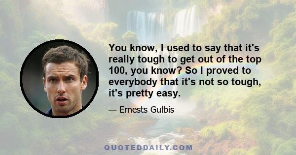 You know, I used to say that it's really tough to get out of the top 100, you know? So I proved to everybody that it's not so tough, it's pretty easy.