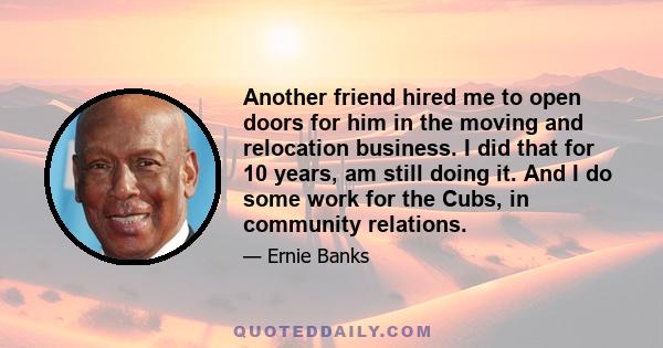 Another friend hired me to open doors for him in the moving and relocation business. I did that for 10 years, am still doing it. And I do some work for the Cubs, in community relations.