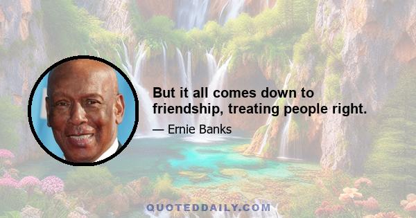 But it all comes down to friendship, treating people right.