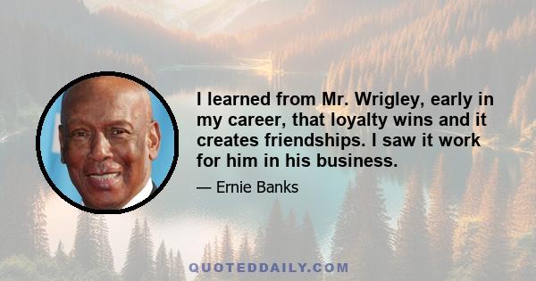 I learned from Mr. Wrigley, early in my career, that loyalty wins and it creates friendships. I saw it work for him in his business.