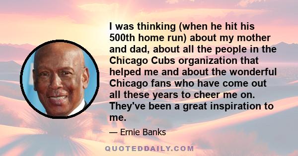 I was thinking (when he hit his 500th home run) about my mother and dad, about all the people in the Chicago Cubs organization that helped me and about the wonderful Chicago fans who have come out all these years to