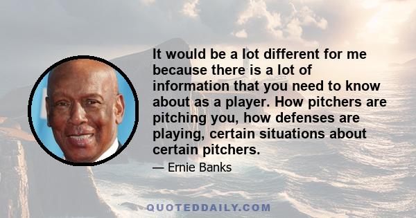 It would be a lot different for me because there is a lot of information that you need to know about as a player. How pitchers are pitching you, how defenses are playing, certain situations about certain pitchers.